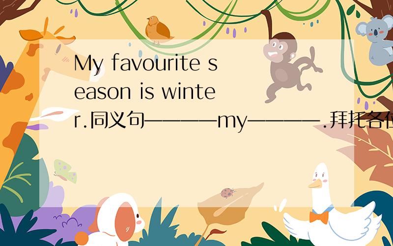 My favourite season is winter.同义句————my————.拜托各位大神