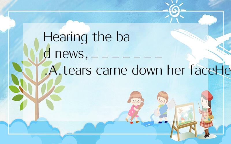 Hearing the bad news,_______.A.tears came down her faceHearing the bad news,_______.A.tears came down her face　　　　 B.she can't help crying　C.everything seemed to be in bad order　 D.the young lady was upset这道题选B还是D为什么