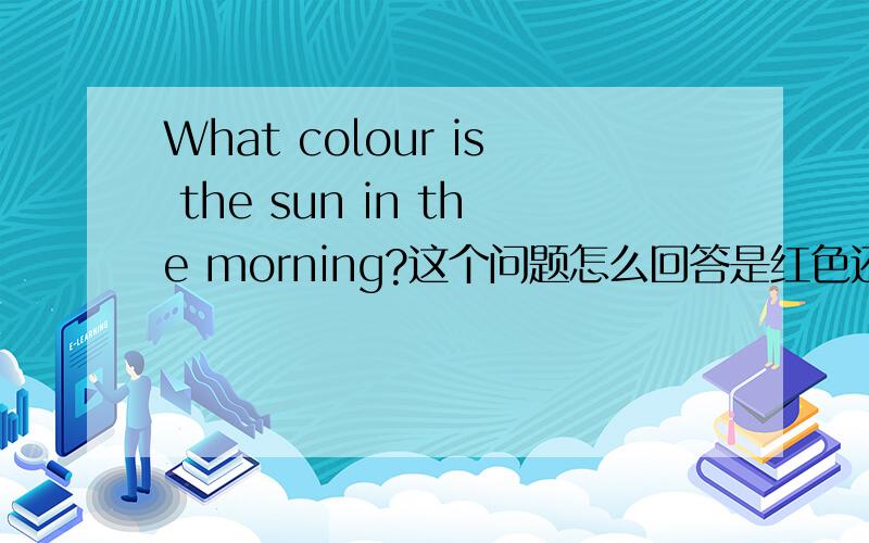What colour is the sun in the morning?这个问题怎么回答是红色还是黄色或粉红