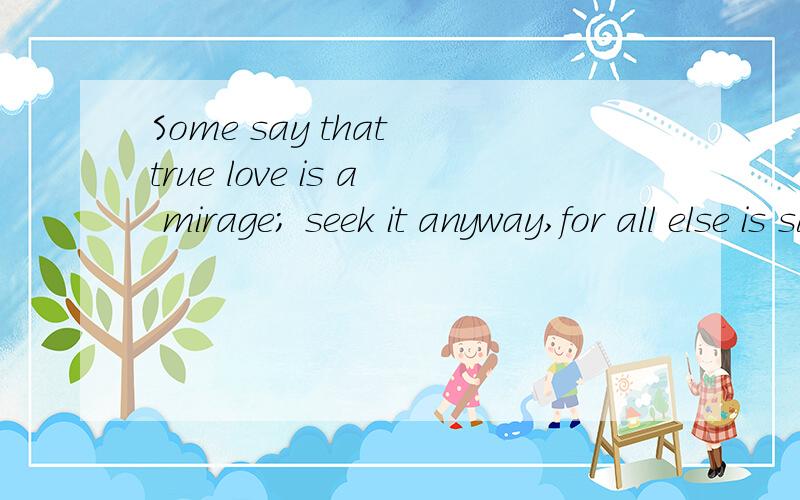 Some say that true love is a mirage; seek it anyway,for all else is surely desert翻译在线等谢了