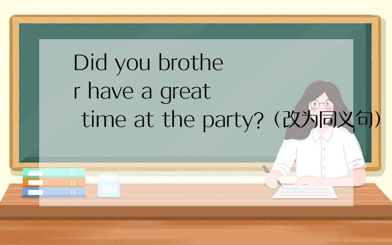 Did you brother have a great time at the party?（改为同义句） Did you brother ______ ______ at the party?
