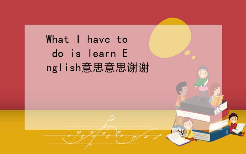 What I have to do is learn English意思意思谢谢