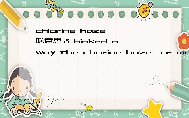 chlorine haze 啥意思?i binked away the chorine haze,or maybe tears.cholorine是氯,haze是雾,难道是指眼泪是咸味的,有氯?haze表示模糊了?