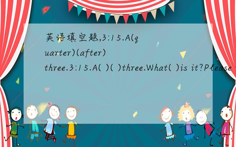 英语填空题,3:15.A(quarter)(after)three.3:15.A( )( )three.What( )is it?Please tell( )it's(fifteen)( )( )three8:15.A（ ）（　　　　　　　　）eight8:15.A( )( )eightWhat( )is it?( )we late?it's( ) ( ) ( )10:15.A( ) ( )ten10:15.A( ) ( )te