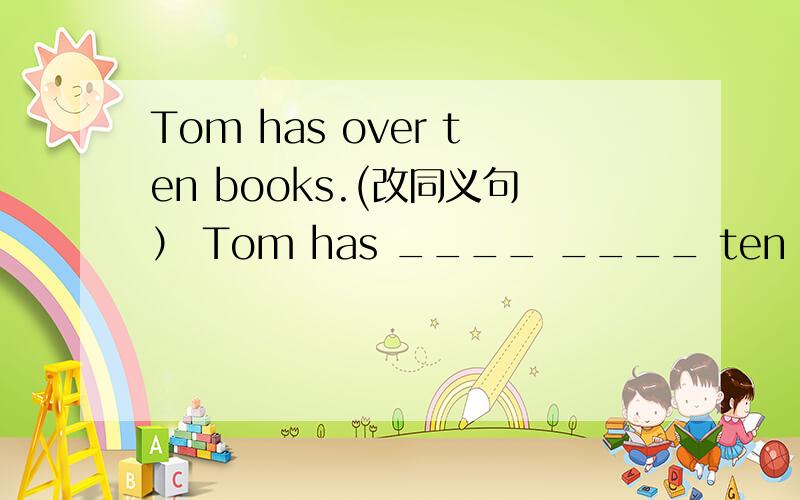 Tom has over ten books.(改同义句） Tom has ____ ____ ten books.