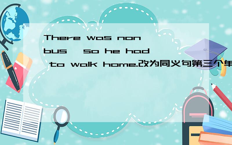 There was non bus ,so he had to walk home.改为同义句第三个单词是no,不是non There was no bus,___ ___ ___,he had to wak home.这是原来要填的。