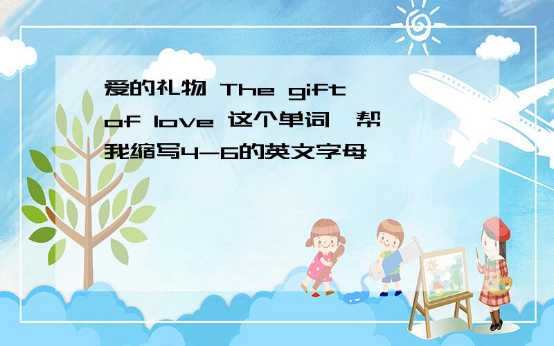 爱的礼物 The gift of love 这个单词,帮我缩写4-6的英文字母
