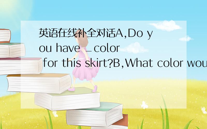 英语在线补全对话A,Do you have _color for this skirt?B,What color would you like?A.It is a _for my