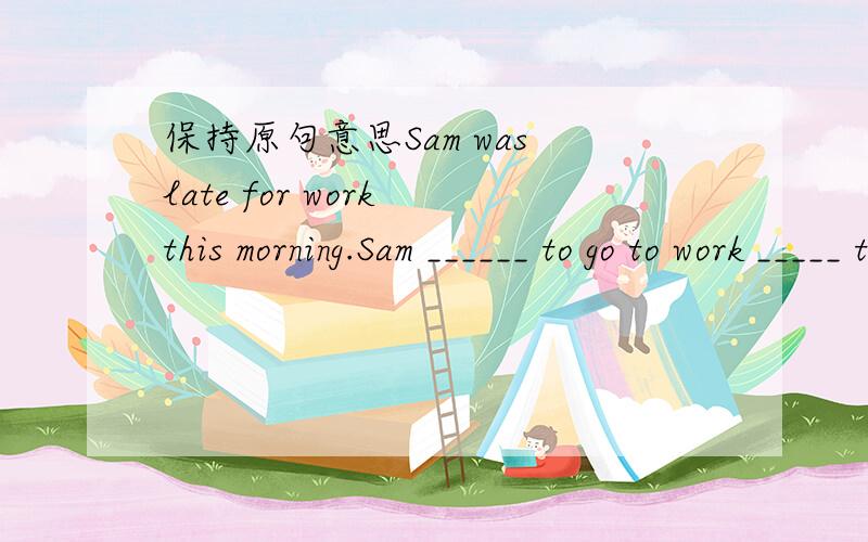 保持原句意思Sam was late for work this morning.Sam ______ to go to work _____ time.