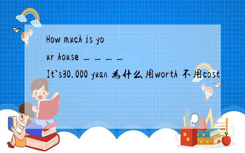 How much is your house ____ It`s30.000 yuan 为什么用worth 不用cost