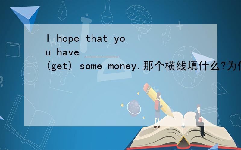 I hope that you have ______ (get) some money.那个横线填什么?为什么那么填?