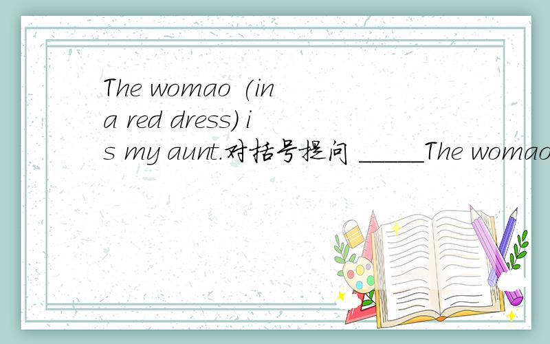 The womao (in a red dress) is my aunt.对括号提问 _____The womao (in a red dress) is my aunt.对括号提问________ ________is your aunt?