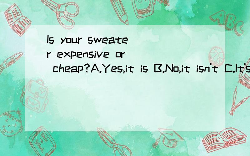 Is your sweater expensive or cheap?A.Yes,it is B.No,it isn't C.It's cheap D.It cost 100 yuan