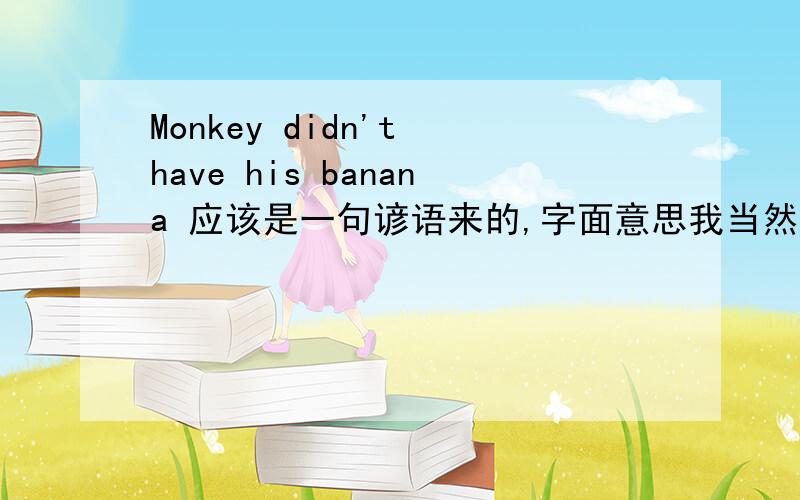 Monkey didn't have his banana 应该是一句谚语来的,字面意思我当然知道.