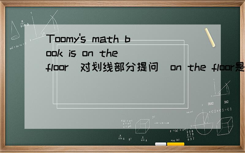 Toomy's math book is on the floor(对划线部分提问）on the floor是划线部分
