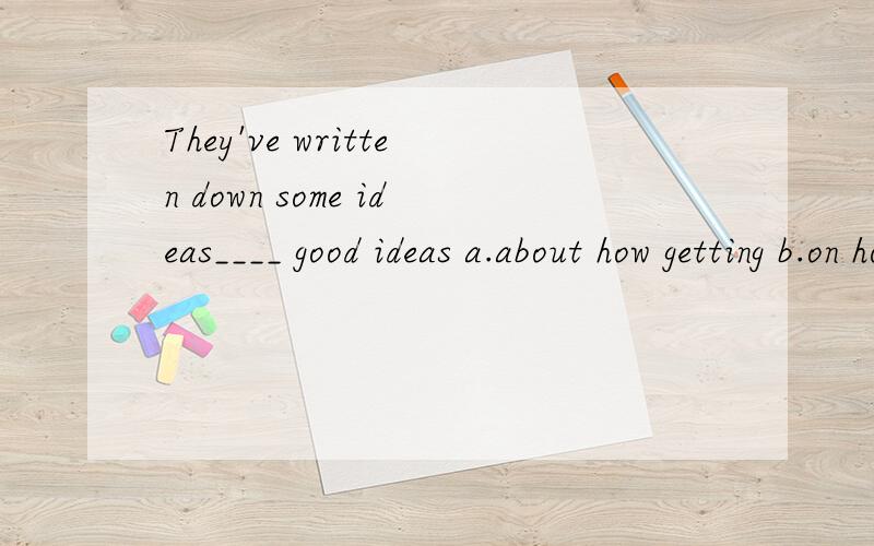 They've written down some ideas____ good ideas a.about how getting b.on how to get c.in how they geThey've written down some ideas____ good ideas a.about how getting b.on how to get c.in how they get