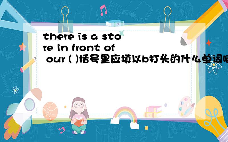 there is a store in front of our ( )括号里应填以b打头的什么单词啊?急用