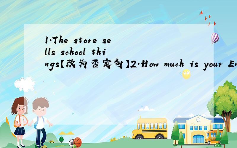 1.The store sells school things【改为否定句】2.How much is your English dictionary、【改为同义句】