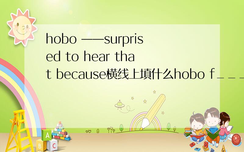 hobo ——surprised to hear that because横线上填什么hobo f_____surprised to hear that because Eddie just want to e______and s_____and he does not like to study at all横线上填什么？