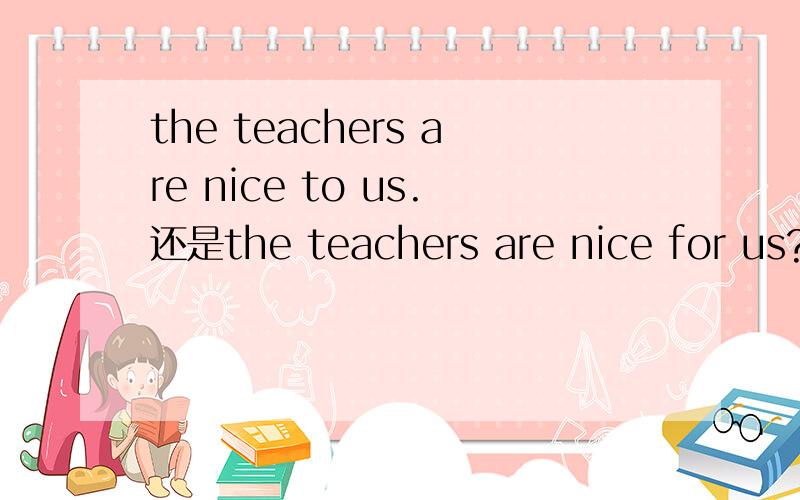 the teachers are nice to us.还是the teachers are nice for us?中文是老师们对我们很好.可以填nice吗?如果可以,除了nice,还能填什么?