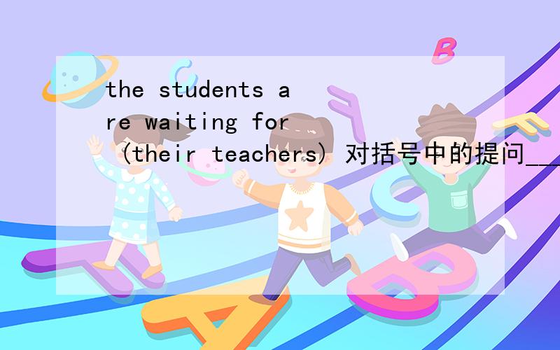 the students are waiting for (their teachers) 对括号中的提问____are the students ____for?