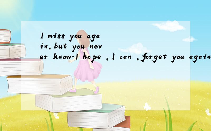I miss you again,but you never know.I hope ,I can ,forget you again,