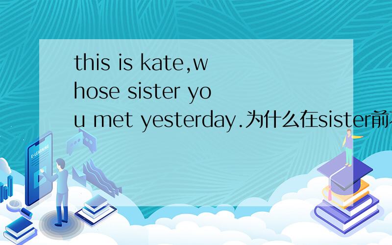 this is kate,whose sister you met yesterday.为什么在sister前不能加whom?sister不是做you meet的宾语吗
