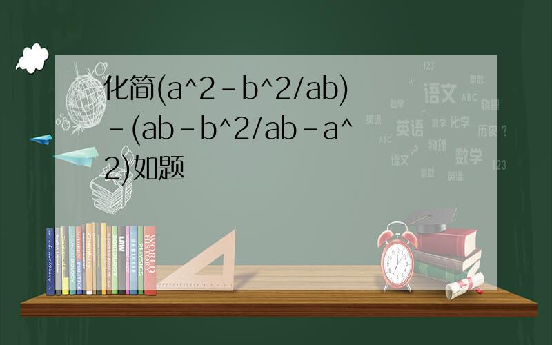 化简(a^2-b^2/ab)-(ab-b^2/ab-a^2)如题