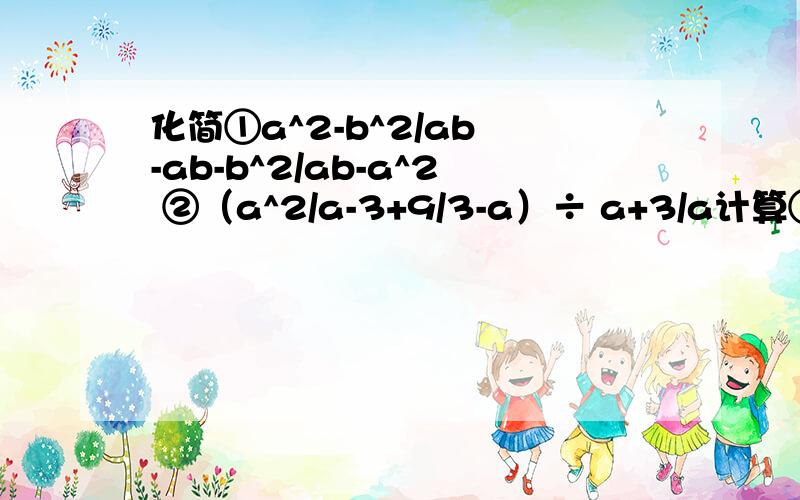化简①a^2-b^2/ab -ab-b^2/ab-a^2 ②（a^2/a-3+9/3-a）÷ a+3/a计算①（1/a-1/b）^2÷（1/a^2-1/b^2）②（a-b+b^2/a+b）× a+b/a （2x/x+2 - x/x-2）÷x/x^2-4