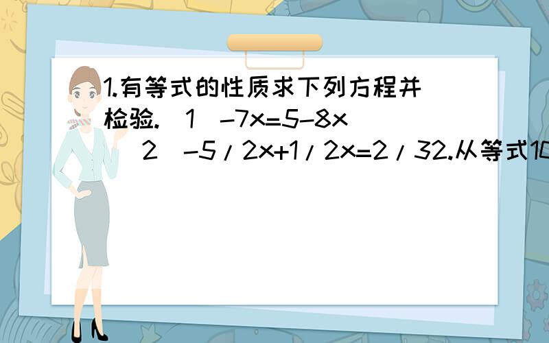 1.有等式的性质求下列方程并检验.(1)-7x=5-8x （2）-5/2x+1/2x=2/32.从等式10/a=5/b能不能得到等式a=2b?为什么?能不能从a=2b得到10/a=5/b?为什么?3.一个两位数,个位上的数字比十位上的数字大2,个位与十