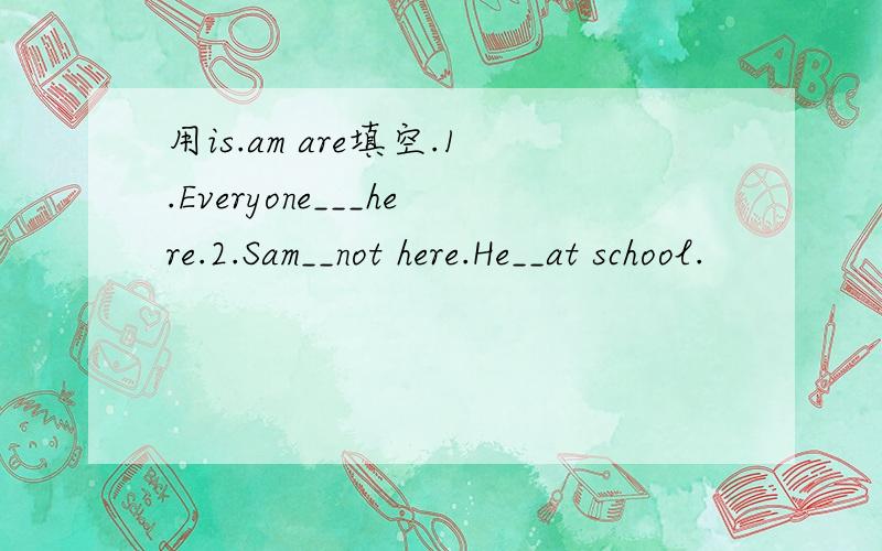 用is.am are填空.1.Everyone___here.2.Sam__not here.He__at school.