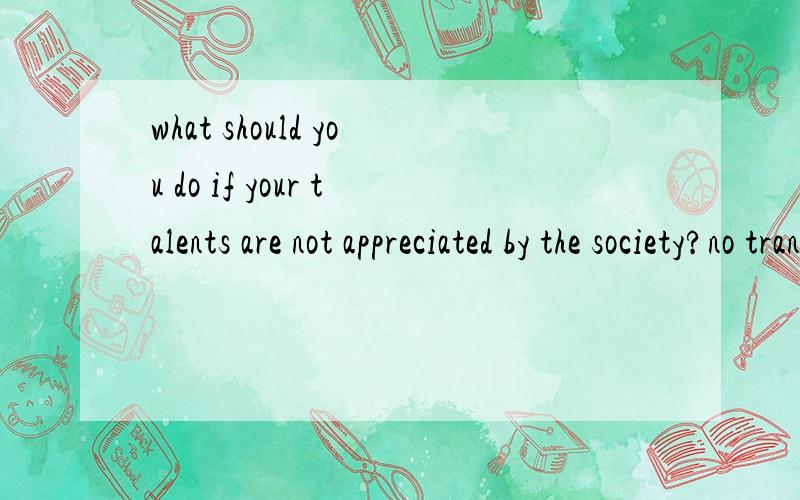 what should you do if your talents are not appreciated by the society?no translation.your opinion is appreciated.