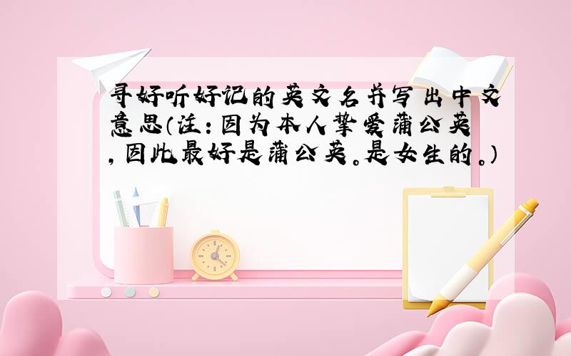寻好听好记的英文名并写出中文意思（注：因为本人挚爱蒲公英，因此最好是蒲公英。是女生的。）