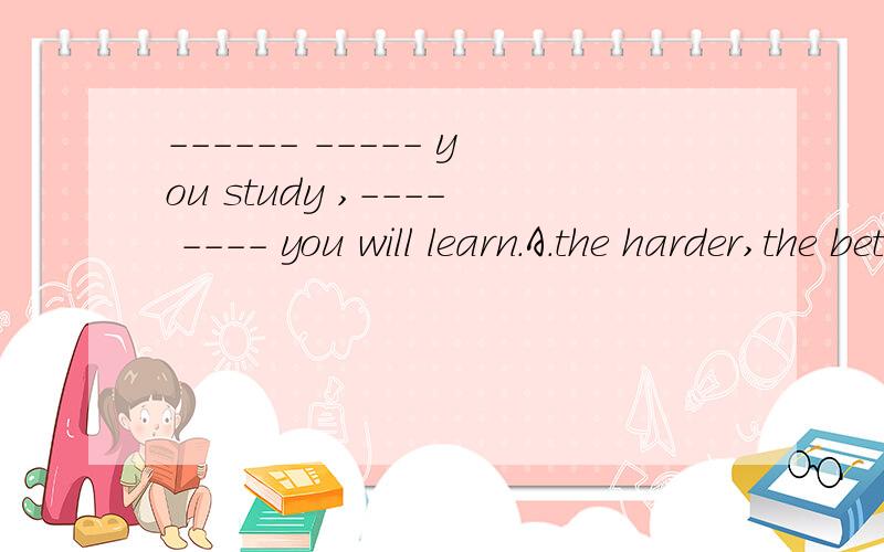 ------ ----- you study ,---- ---- you will learn.A.the harder,the better B the better the harder