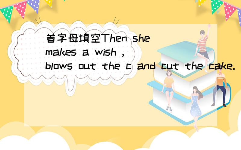 首字母填空Then she makes a wish ,blows out the c and cut the cake.