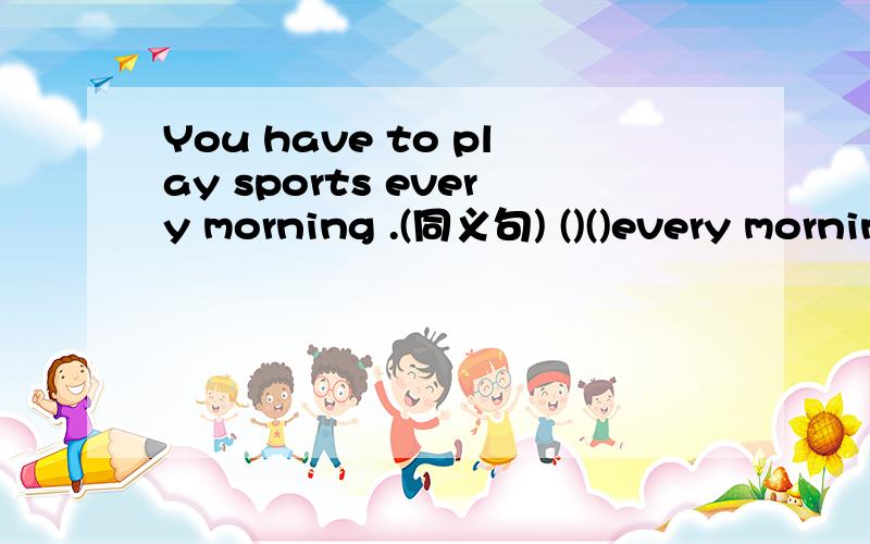 You have to play sports every morning .(同义句) ()()every morning.