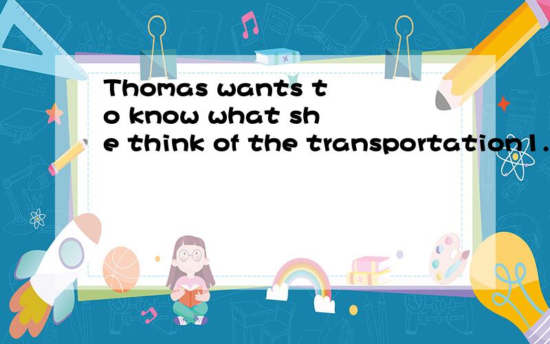 Thomas wants to know what she think of the transportation1.这是一个宾语从句,主句的主语是Thomas,谓语部分是------,宾语是一个特殊疑问句.如果去掉Thomas wants to know ,后面的简单句应为——————但在宾语