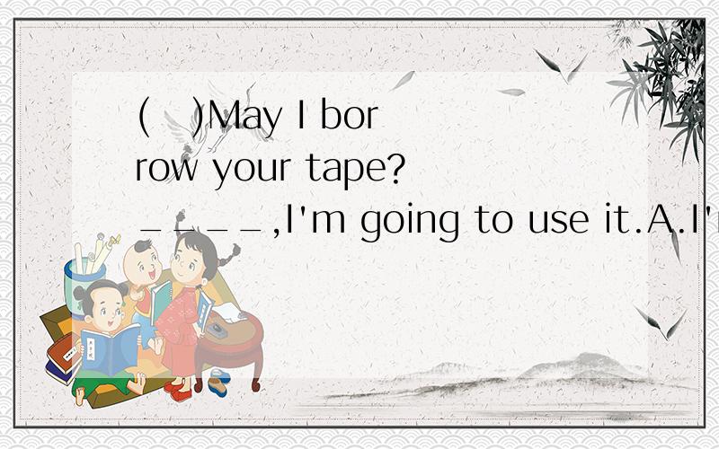 (   )May I borrow your tape?____,I'm going to use it.A.I'm afraid you can't.B.No,you can't.C.I'm sorry you needn't.D.Sure,here you are.