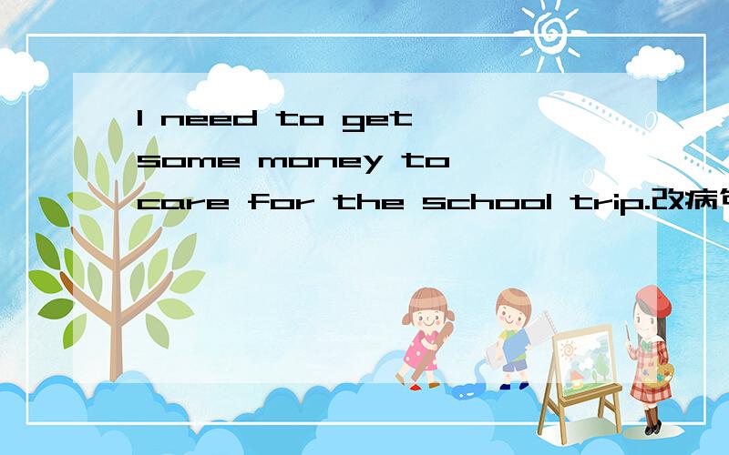 I need to get some money to care for the school trip.改病句
