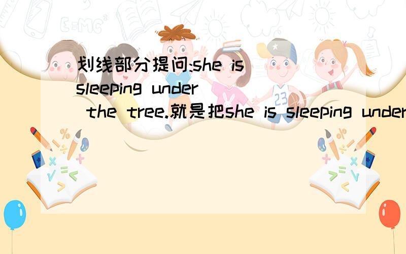 划线部分提问:she is sleeping under the tree.就是把she is sleeping under the tree.就换线部分提问 划线部分是sleeping求快