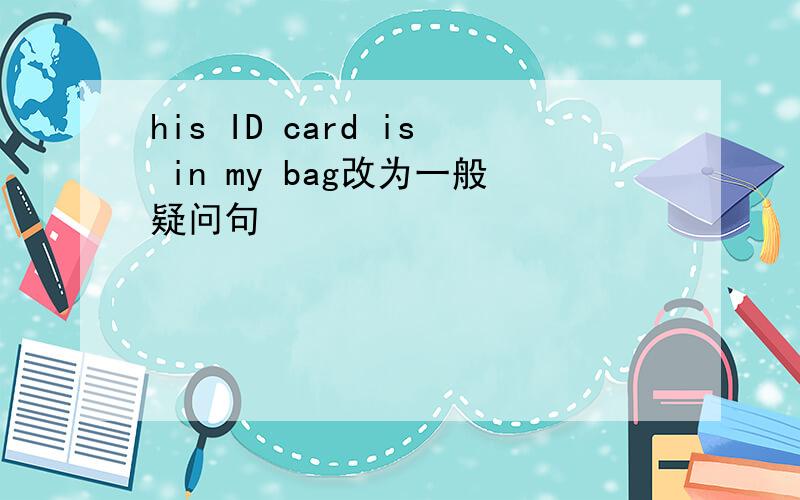 his ID card is in my bag改为一般疑问句