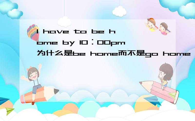 I have to be home by 10：00pm为什么是be home而不是go home