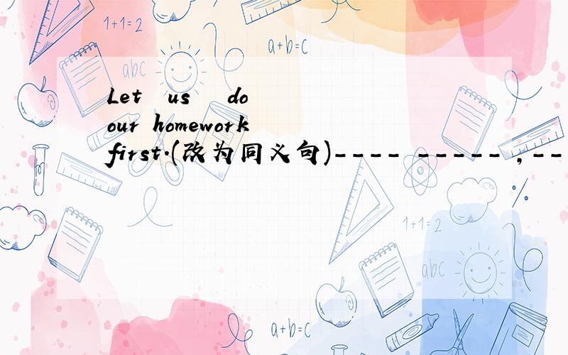 Let  us   do  our homework  first.(改为同义句)---- ----- ,------ ------ do our homework