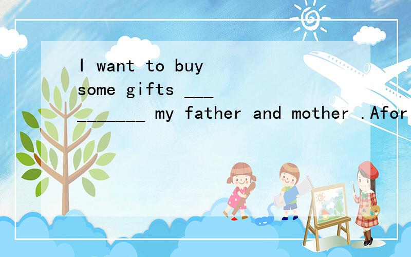 I want to buy some gifts __________ my father and mother .Afor B to C at