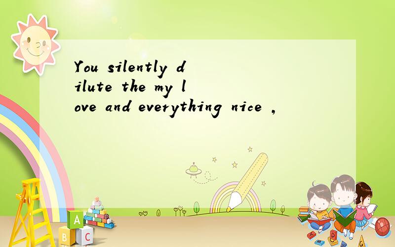 You silently dilute the my love and everything nice ,