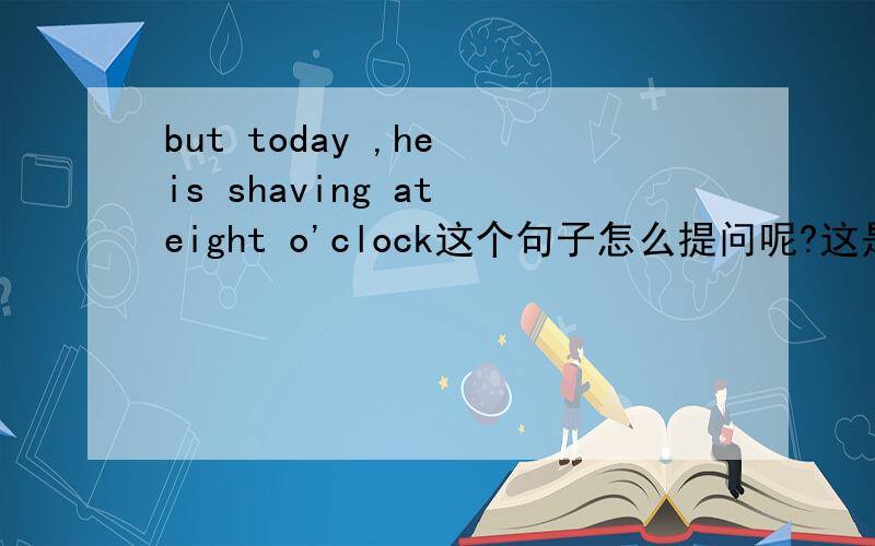 but today ,he is shaving at eight o'clock这个句子怎么提问呢?这是答句!我想要问句!