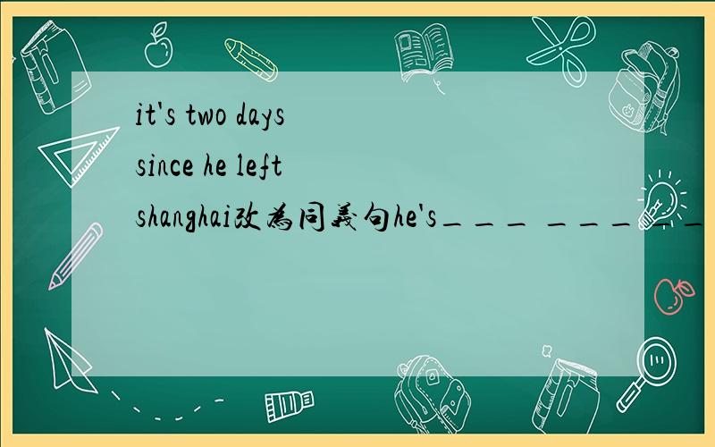 it's two days since he left shanghai改为同义句he's___ ___ ___ shanghai since two days ago