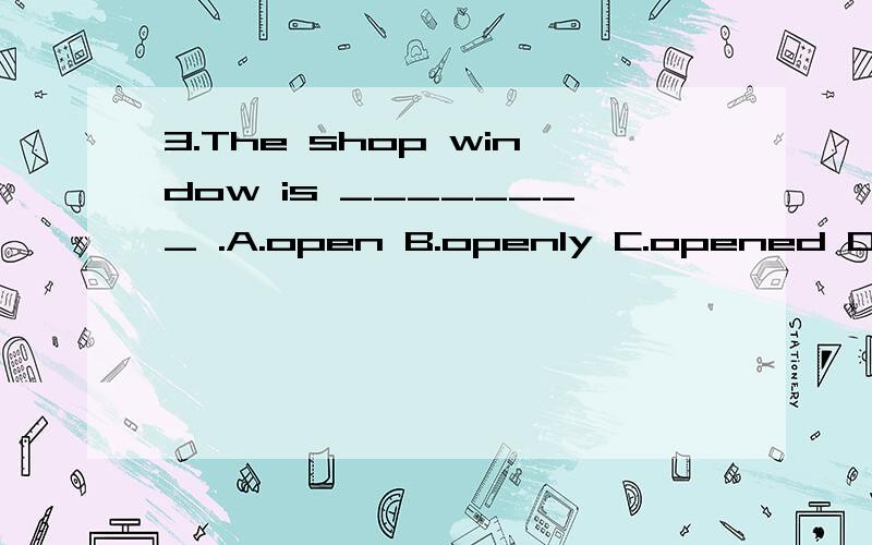 3.The shop window is ________ .A.open B.openly C.opened D.close