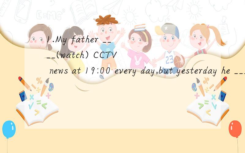 1.My father ____(watch) CCTV news at 19:00 every day,but yesterday he ___(be)ill and he ___ (not watch）it2.Did you have dun ___(dance)?3.Jim ___(be not)at home now. He ____(go)to New York this morning4.They ___(not go) for an outlook if it __(rain)