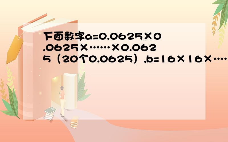 下面数字a=0.0625×0.0625×……×0.0625（20个0.0625）,b=16×16×……×16（21个16）,a×b=___________.（不用方程,